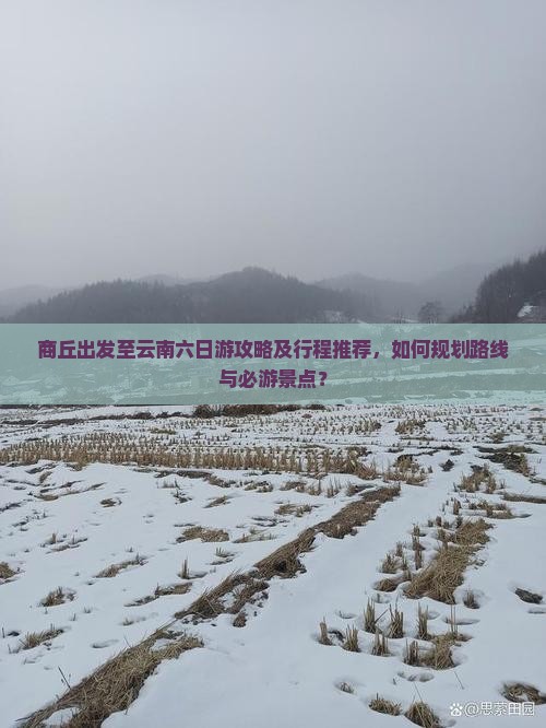 商丘出发至云南六日游攻略及行程推荐，如何规划路线与必游景点？