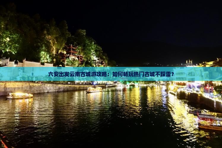 六安出发云南古城游攻略：如何畅玩热门古城不踩雷？
