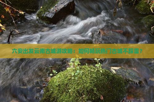 六安出发云南古城游攻略：如何畅玩热门古城不踩雷？