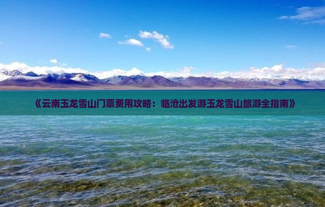 《云南玉龙雪山门票费用攻略：临沧出发游玉龙雪山旅游全指南》