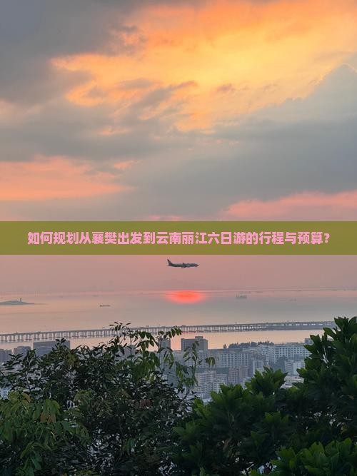 如何规划从襄樊出发到云南丽江六日游的行程与预算？