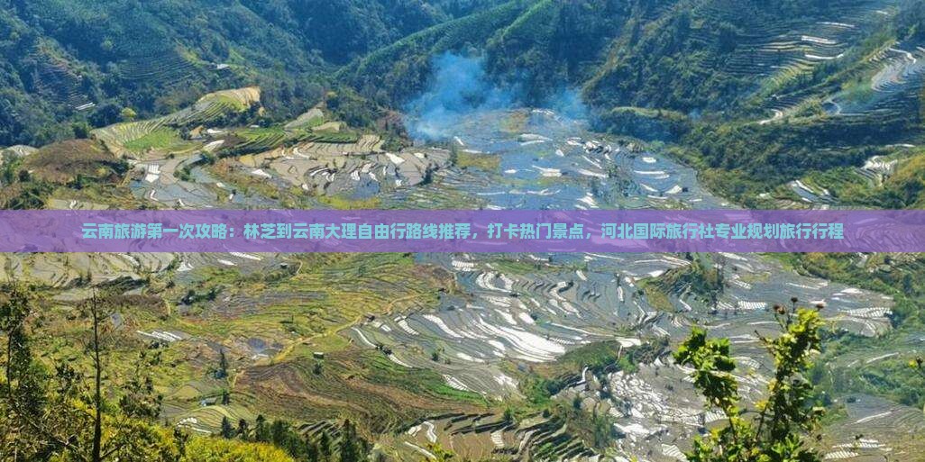 云南旅游第一次攻略：林芝到云南大理自由行路线推荐，打卡热门景点，河北国际旅行社专业规划旅行行程