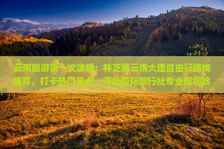 云南旅游第一次攻略：林芝到云南大理自由行路线推荐，打卡热门景点，河北国际旅行社专业规划旅行行程