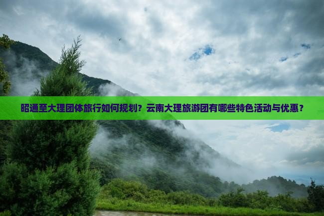 昭通至大理团体旅行如何规划？云南大理旅游团有哪些特色活动与优惠？