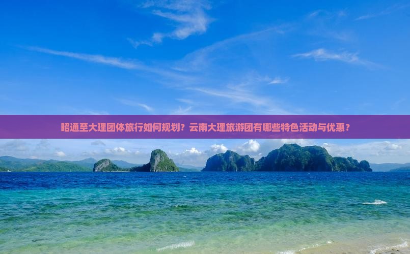 昭通至大理团体旅行如何规划？云南大理旅游团有哪些特色活动与优惠？