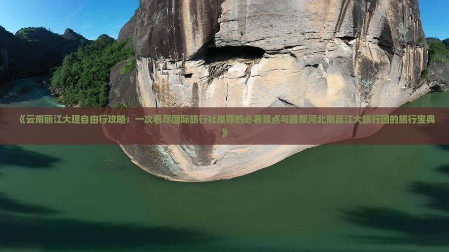 《云南丽江大理自由行攻略：一次看尽国际旅行社推荐的必看景点与路犀河北南昌江大旅行团的旅行宝典》