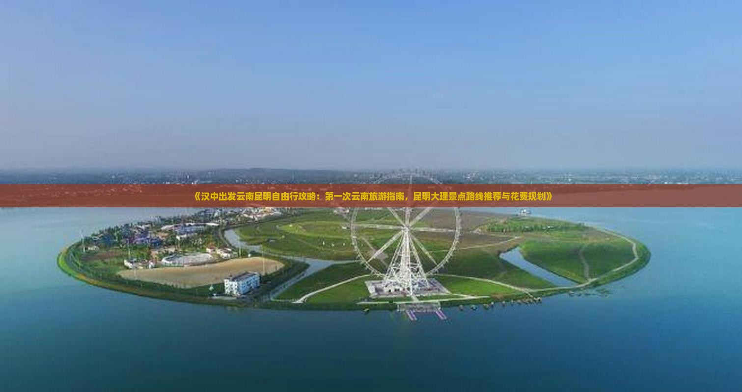 《汉中出发云南昆明自由行攻略：第一次云南旅游指南，昆明大理景点路线推荐与花费规划》