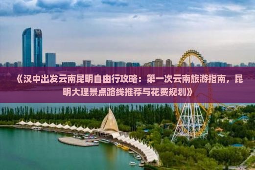 《汉中出发云南昆明自由行攻略：第一次云南旅游指南，昆明大理景点路线推荐与花费规划》