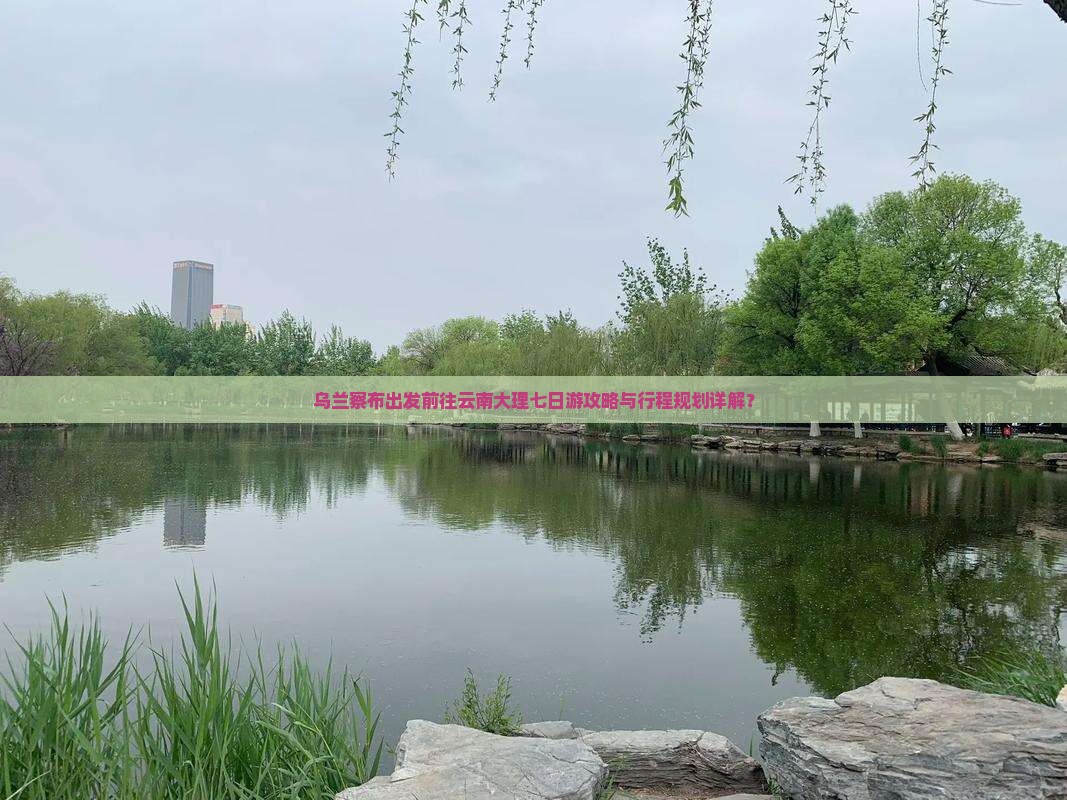 乌兰察布出发前往云南大理七日游攻略与行程规划详解？