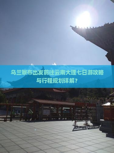 乌兰察布出发前往云南大理七日游攻略与行程规划详解？