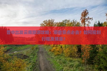 晋中出发云南旅游攻略：哪些景点必去？如何规划行程及预算？