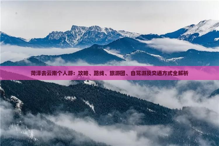 菏泽去云南个人游:攻略、路线、旅游团、自驾游及交通方式全解析 菏泽去云南个人游:攻略、路线、旅游团、自驾游及交通方式全解析