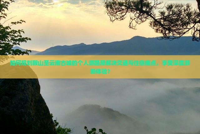 如何规划鞍山至云南古城的个人游路犀解决交通与住宿痛点，享受深度游新体验？
