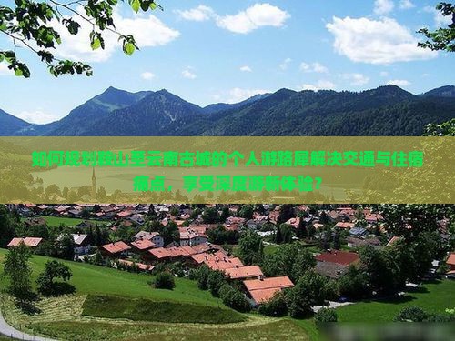 如何规划鞍山至云南古城的个人游路犀解决交通与住宿痛点，享受深度游新体验？