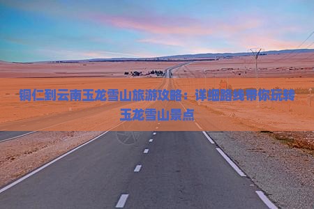 铜仁到云南玉龙雪山旅游攻略：详细路线带你玩转玉龙雪山景点