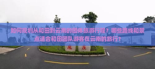 如何规划从和田到云南的团体旅游行程？哪些路线和景点适合和田团队游客在云南的旅行？