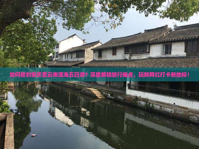 如何规划安庆至云南洱海五日游？深度解锁旅行痛点，玩转网红打卡新地标！