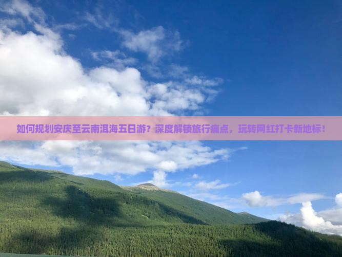 如何规划安庆至云南洱海五日游？深度解锁旅行痛点，玩转网红打卡新地标！