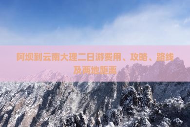 阿坝到云南大理二日游费用、攻略、路线及两地距离