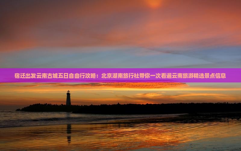 宿迁出发云南古城五日自由行攻略：北京湖南旅行社带你一次看遍云南旅游精选景点信息