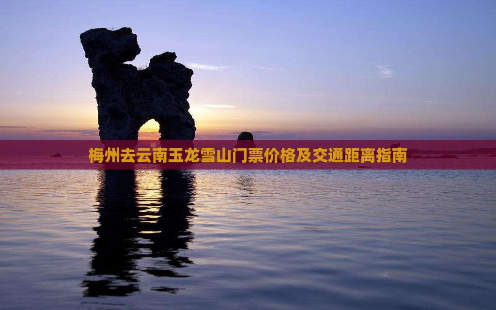 梅州去云南玉龙雪山门票价格及交通距离指南