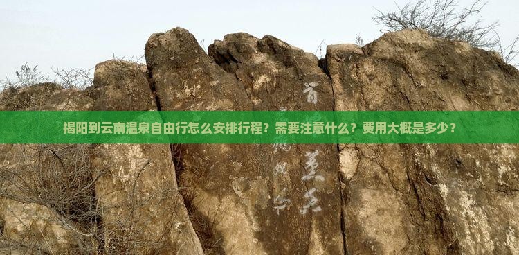 揭阳到云南温泉自由行怎么安排行程？需要注意什么？费用大概是多少？