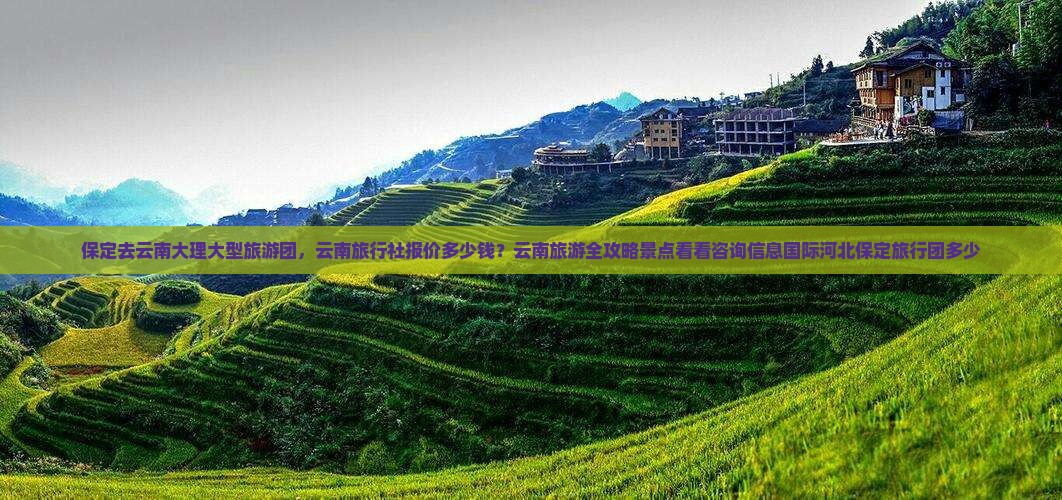 保定去云南大理大型旅游团，云南旅行社报价多少钱？云南旅游全攻略景点看看咨询信息国际河北保定旅行团多少