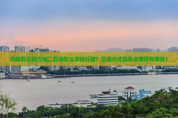 承德到云南古城二日游怎么安排行程？交通方式和景点推荐有哪些？