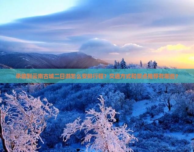 承德到云南古城二日游怎么安排行程？交通方式和景点推荐有哪些？