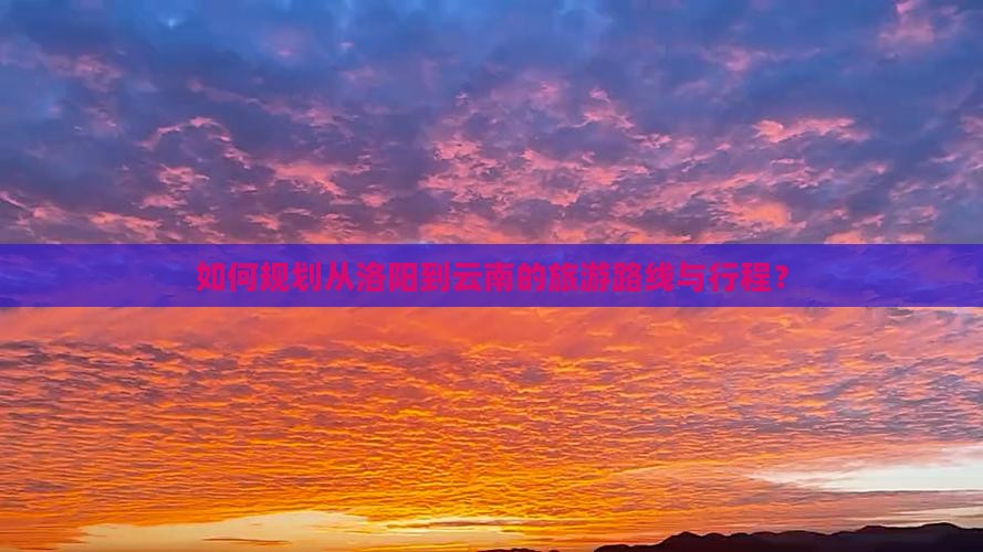 如何规划从洛阳到云南的旅游路线与行程？