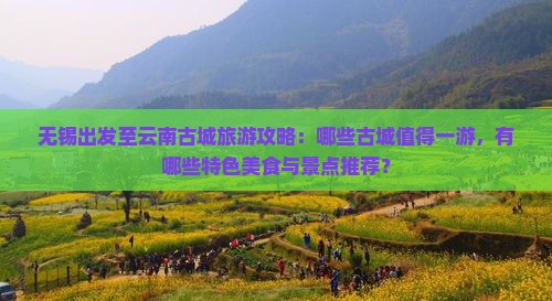 无锡出发至云南古城旅游攻略：哪些古城值得一游，有哪些特色美食与景点推荐？