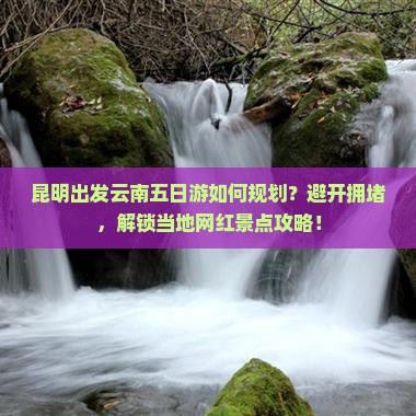 昆明出发云南五日游如何规划？避开拥堵，解锁当地网红景点攻略！