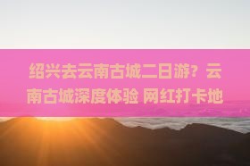 绍兴去云南古城二日游？云南古城深度体验+网红打卡地，费用真的高吗？