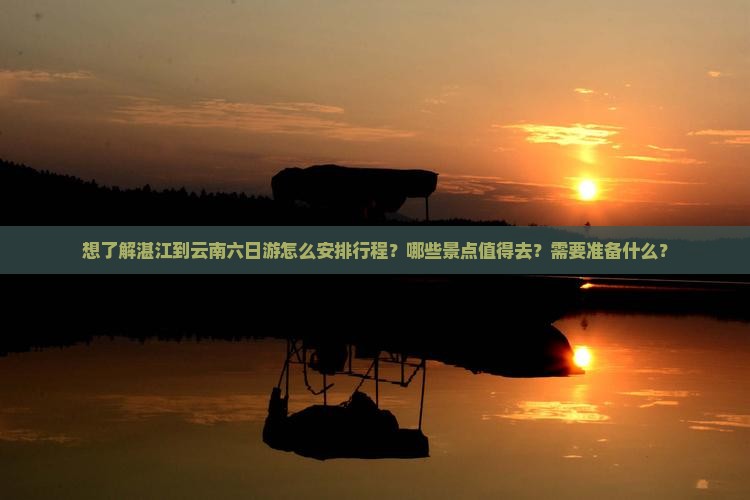 想了解湛江到云南六日游怎么安排行程？哪些景点值得去？需要准备什么？