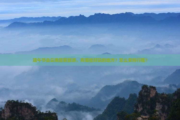 端午节去云南昆明旅游，有哪些好玩的地方？怎么安排行程？