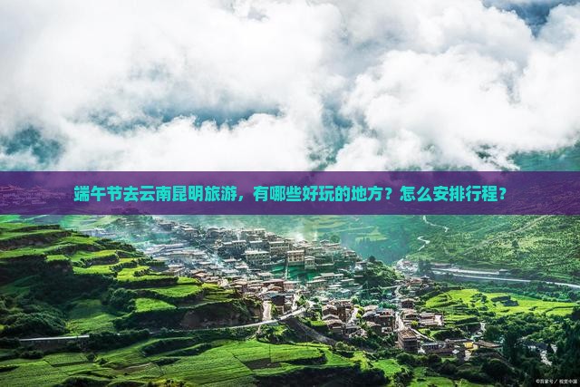 端午节去云南昆明旅游，有哪些好玩的地方？怎么安排行程？
