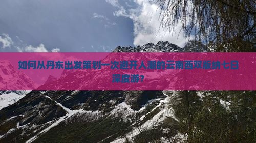 如何从丹东出发策划一次避开人潮的云南西双版纳七日深度游？