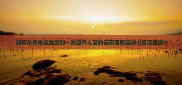 如何从丹东出发策划一次避开人潮的云南西双版纳七日深度游？