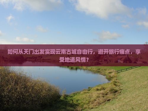 如何从天门出发实现云南古城自由行，避开旅行痛点，享受地道风情？