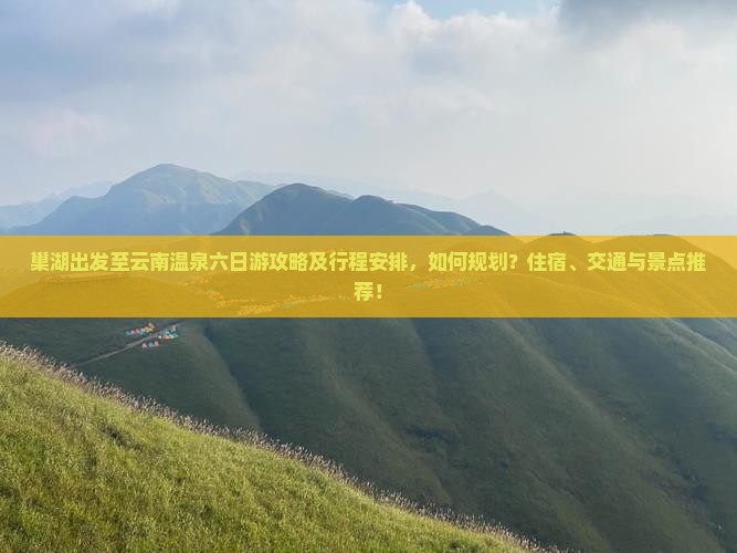 巢湖出发至云南温泉六日游攻略及行程安排，如何规划？住宿、交通与景点推荐！