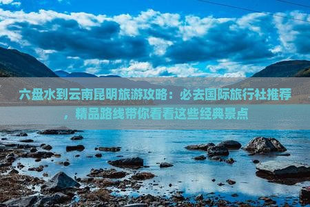 六盘水到云南昆明旅游攻略：必去国际旅行社推荐，精品路线带你看看这些经典景点