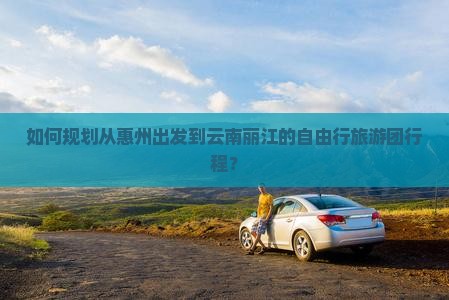 如何规划从惠州出发到云南丽江的自由行旅游团行程？