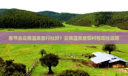 春节去云南温泉旅行社好？云南温泉度假村包吃住攻略