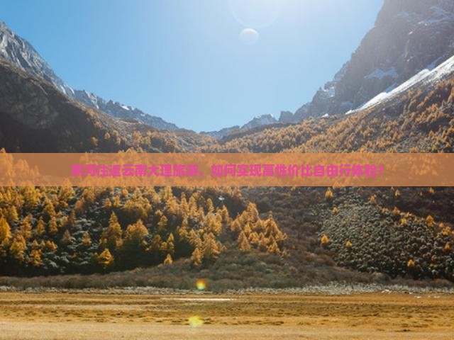黑河往返云南大理旅游，如何实现高性价比自由行体验？
