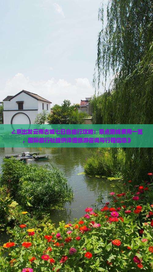 ∠京出发云南古城七日自由行攻略：景点路线费用一览，国际旅行社提供详细旅游咨询与行程信息》