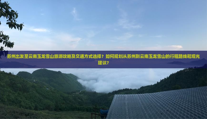 苏州出发至云南玉龙雪山旅游攻略及交通方式选择？如何规划从苏州到云南玉龙雪山的行程路线和观光建议？