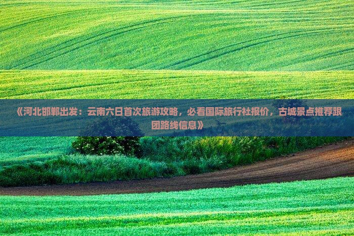 《河北邯郸出发：云南六日首次旅游攻略，必看国际旅行社报价，古城景点推荐跟团路线信息》