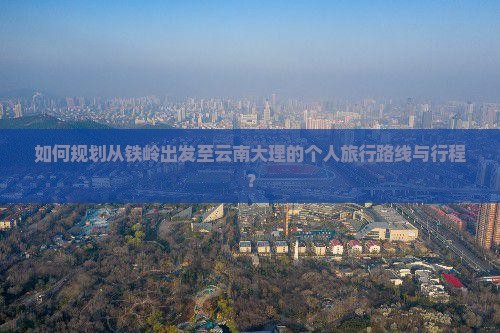 如何规划从铁岭出发至云南大理的个人旅行路线与行程？