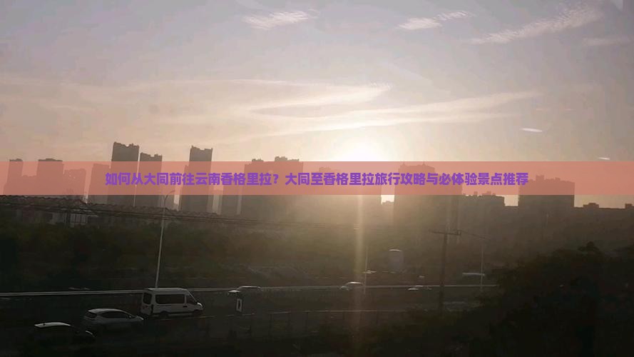 如何从大同前往云南香格里拉？大同至香格里拉旅行攻略与必体验景点推荐