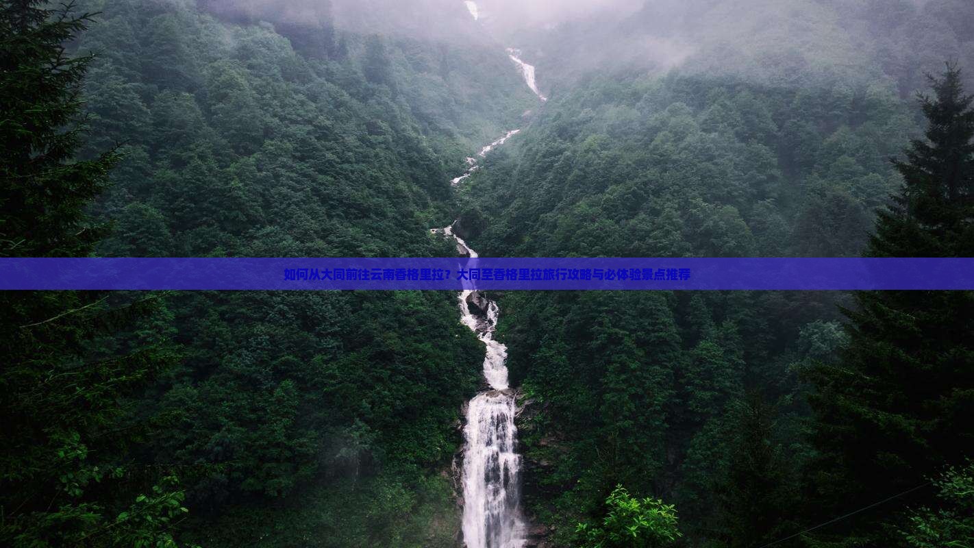 如何从大同前往云南香格里拉？大同至香格里拉旅行攻略与必体验景点推荐